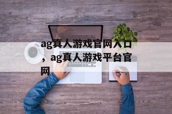 ag真人游戏官网入口，ag真人游戏平台官网